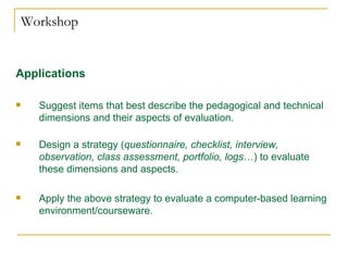 Workshop Applications   Suggest items that best describe the pedagogical and technical dimensions and their aspects of evaluation.  Design a strategy ( questionnaire, checklist, interview, observation, class assessment, portfolio, logs …) to evaluate these dimensions and aspects. Apply the above strategy to evaluate a computer-based learning environment/courseware. 
