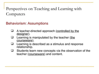Perspectives on Teaching and Learning with Computers Behaviorism: Assumptions A teacher-directed approach ( controlled by the designer ). Learning is manipulated by the teacher ( the courseware ). Learning is described as a stimulus and response relationship. Students learn new concepts via the observation of the teacher ( courseware ) and content.   