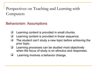 Perspectives on Teaching and Learning with Computers Behaviorism: Assumptions Learning content is provided in small chunks. Learning content is provided in linear sequence. The student can’t study a new topic before achieving the prior topic. Learning processes can be studied most objectively when the focus of study is on stimulus and responses. Learning involves a behavior change . 