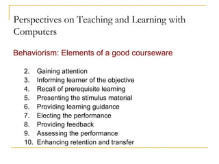 Perspectives on Teaching and Learning with Computers Behaviorism: Elements of a good courseware Gaining attention Informing learner of the objective Recall of prerequisite learning Presenting the stimulus material Providing learning guidance Electing the performance Providing feedback Assessing the performance Enhancing retention and transfer  