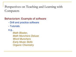Perspectives on Teaching and Learning with Computers Behaviorism: Example of software - Drill and practice software - Tutorials e.g.,  Math Blaster ,  Math Munchers Deluxe   Word Munchers   Early Music Skills Organic Chemistry 