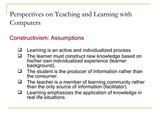 Perspectives on Teaching and Learning with Computers Constructivism: Assumptions   Learning is an active and individualized process. The learner must construct new knowledge based on his/her own individualized experience (learner background). The student is the producer of information rather than the consumer. The teacher is a member of learning community rather than the only source of information (facilitator). Learning emphasizes the application of knowledge in real life situations .   
