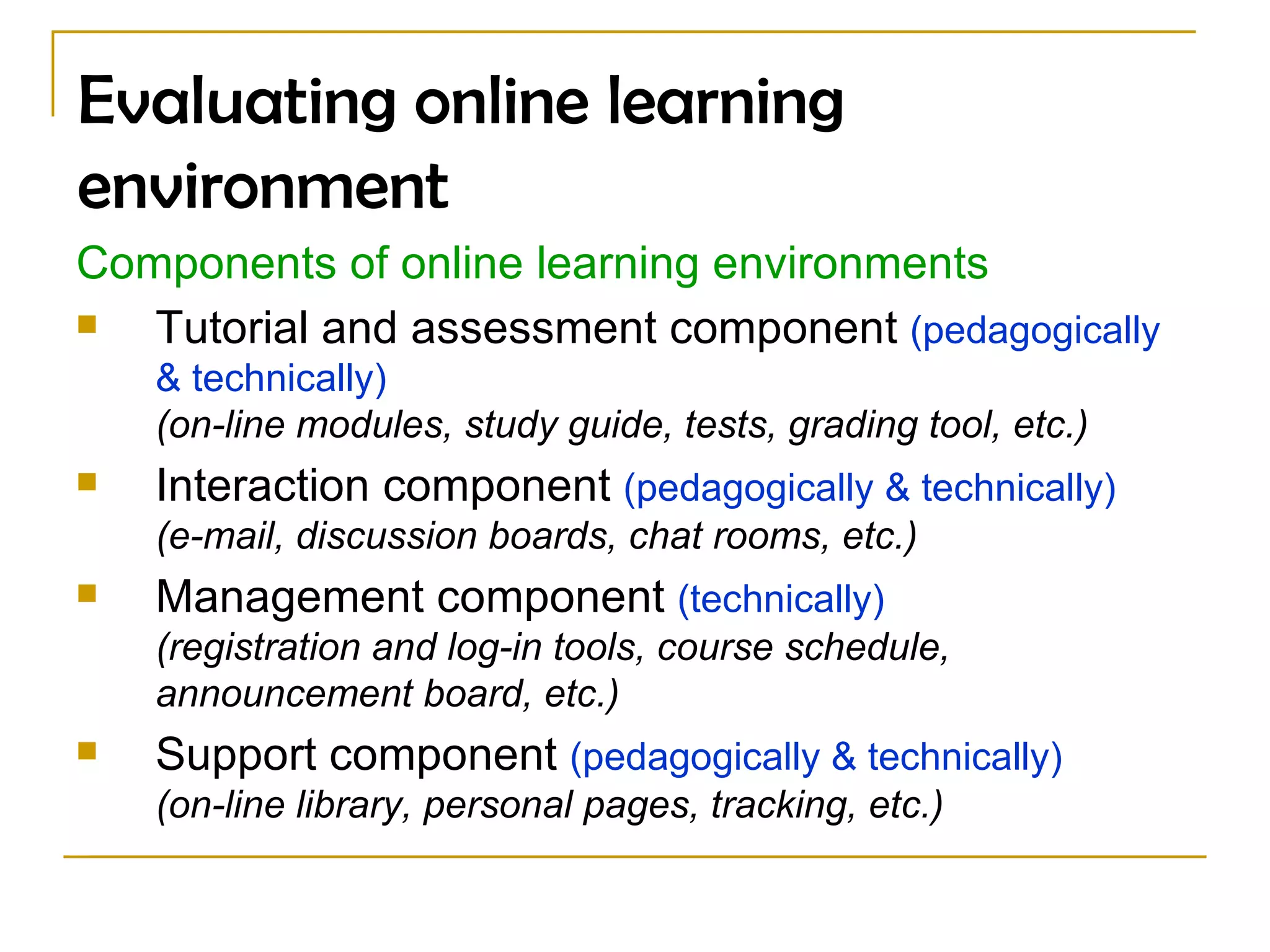 Evaluating online learning environment Components of online learning environments Tutorial and assessment component  (pedagogically & technically) (on-line modules, study guide, tests, grading tool, etc.) Interaction component  (pedagogically & technically) (e-mail, discussion boards, chat rooms, etc.) Management component  (technically) (registration and log-in tools, course schedule, announcement board, etc.) Support component  (pedagogically & technically)   (on-line library, personal pages, tracking, etc.) 