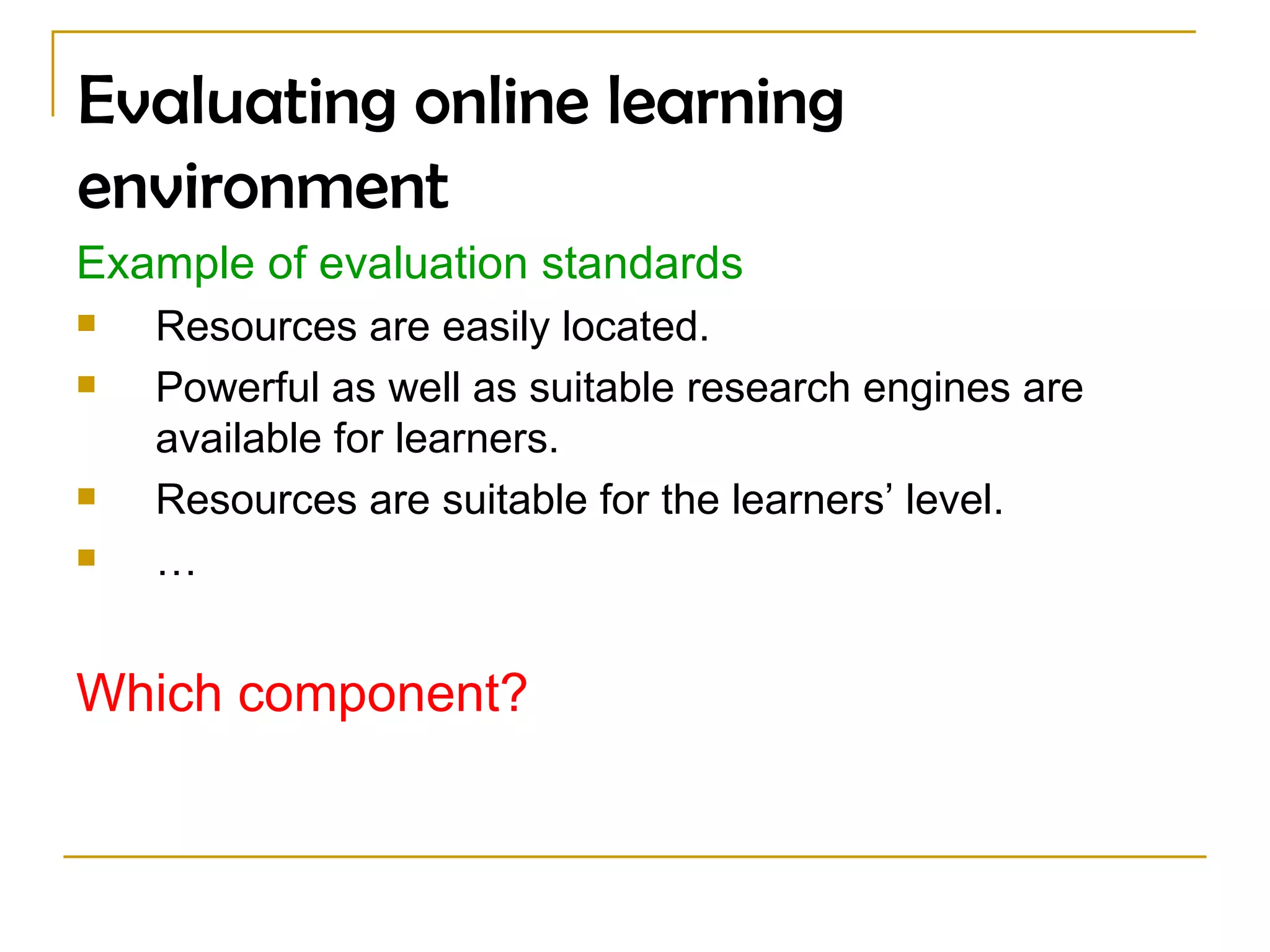 Evaluating online learning environment Example of evaluation standards Resources are easily located.  Powerful as well as suitable research engines are available for learners. Resources are suitable for the learners’ level.  … Which component?  