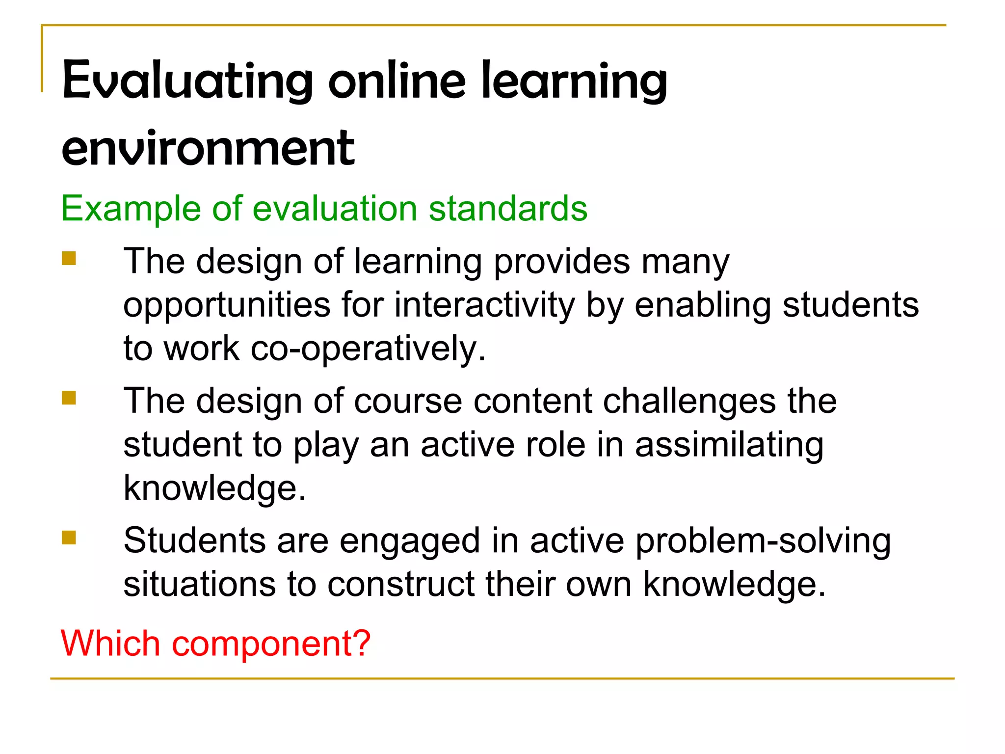 Evaluating online learning environment Example of evaluation standards The design of learning provides many opportunities for interactivity by enabling students to work co-operatively.  The design of course content challenges the student to play an active role in assimilating knowledge.  Students are engaged in active problem-solving situations to construct their own knowledge.  Which component?   