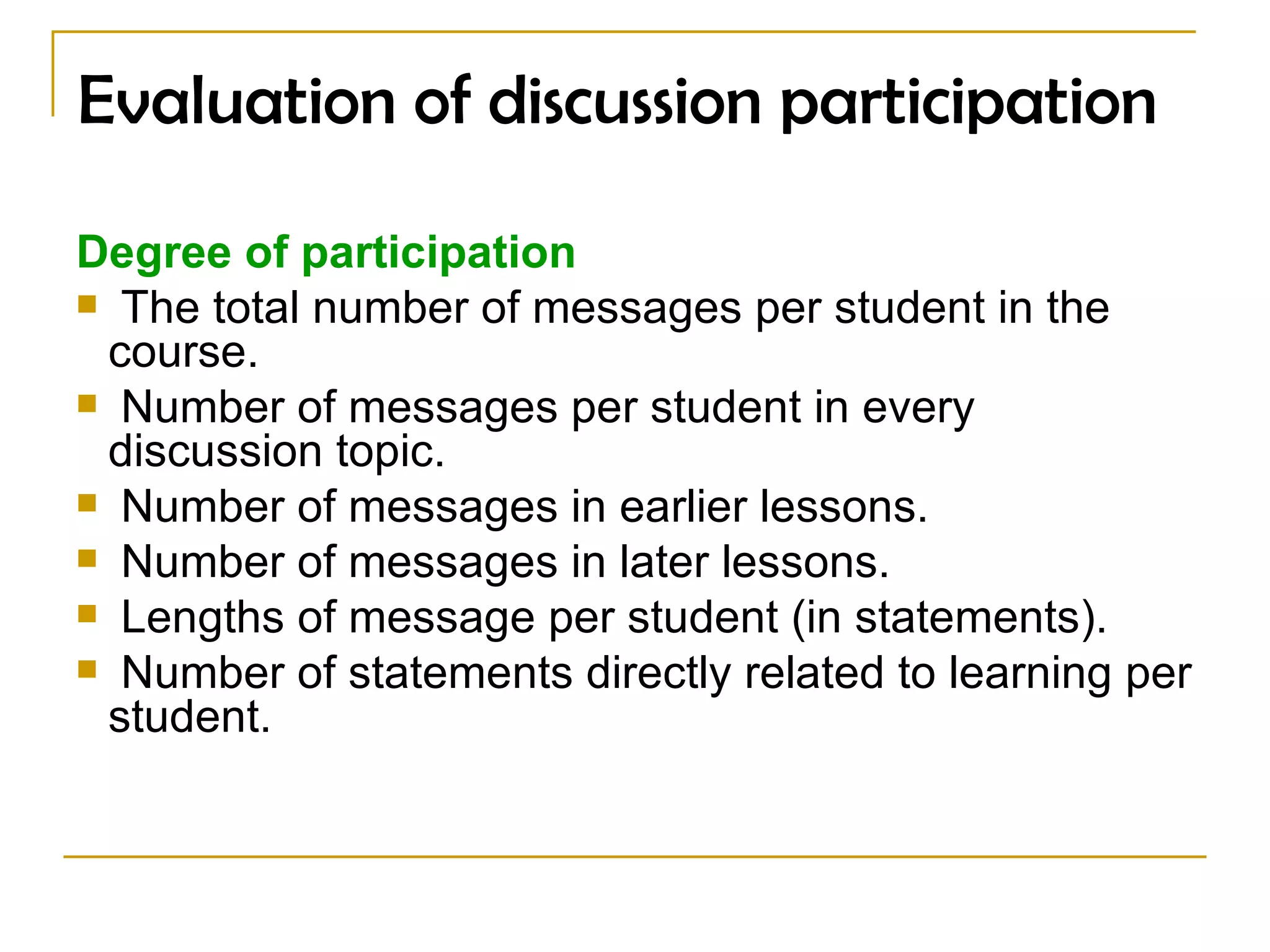 Evaluation of discussion participation Degree of participation  The total number of messages per student in the course.  Number of messages per student in every discussion topic.  Number of messages in earlier lessons. Number of messages in later lessons. Lengths of message per student (in statements). Number of statements directly related to learning per student. 