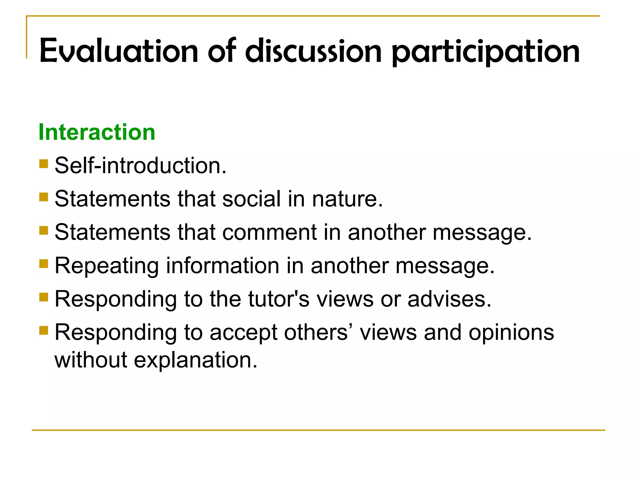 Evaluation of discussion participation Interaction Self-introduction. Statements that social in nature. Statements that comment in another message. Repeating information in another message. Responding to the tutor's views or advises.  Responding to accept others’ views and opinions without explanation. 