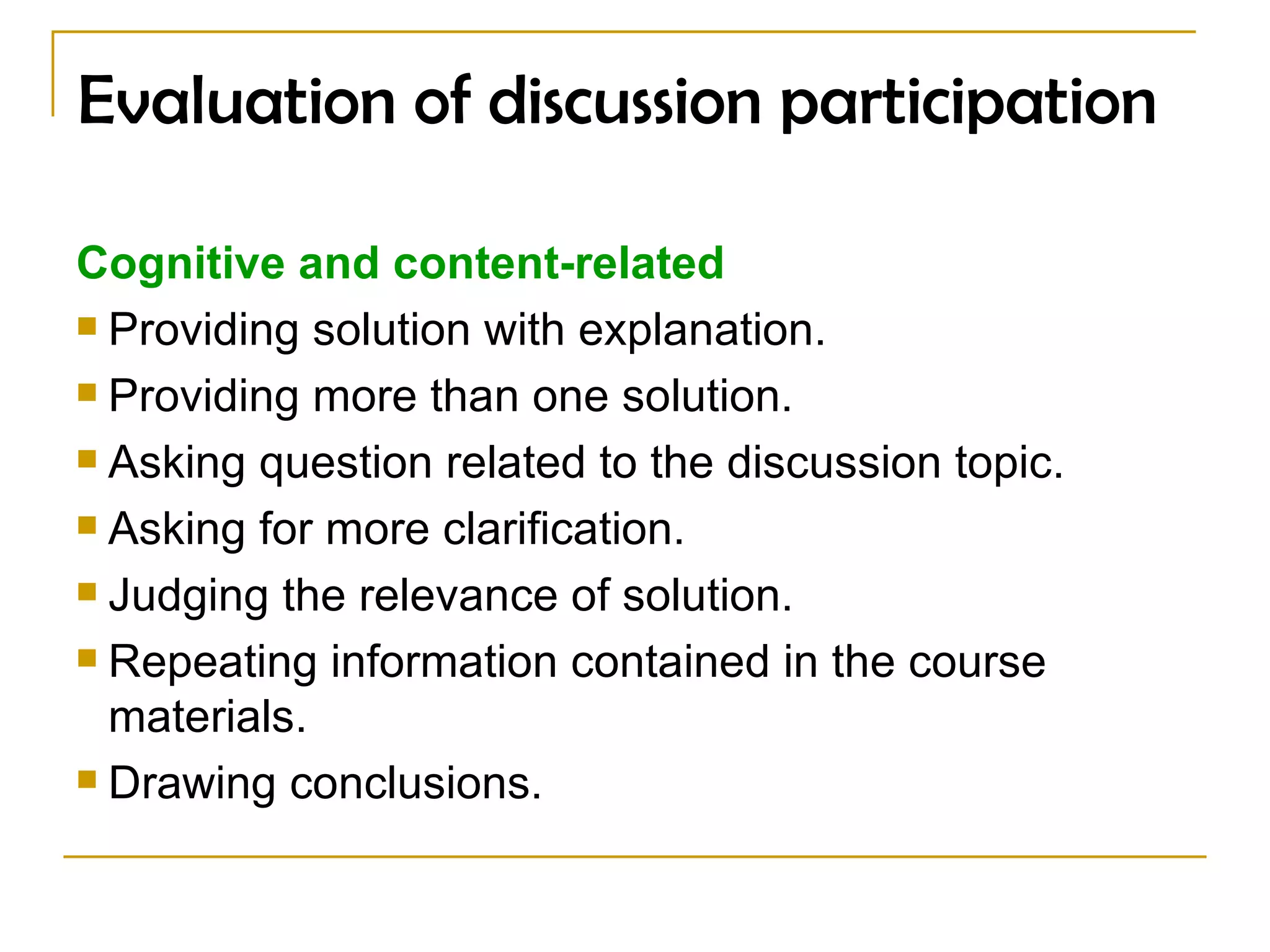 Evaluation of discussion participation Cognitive and content-related   Providing solution with explanation. Providing more than one solution. Asking question related to the discussion topic. Asking for more clarification. Judging the relevance of solution. Repeating information contained in the course materials. Drawing conclusions . 