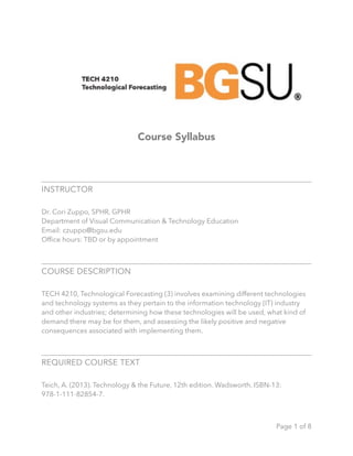Course Syllabus
INSTRUCTOR
Dr. Cori Zuppo, SPHR, GPHR
Department of Visual Communication & Technology Education
Email: czuppo@bgsu.edu
Ofﬁce hours: TBD or by appointment
COURSE DESCRIPTION
TECH 4210, Technological Forecasting (3) involves examining different technologies
and technology systems as they pertain to the information technology (IT) industry
and other industries; determining how these technologies will be used, what kind of
demand there may be for them, and assessing the likely positive and negative
consequences associated with implementing them.
REQUIRED COURSE TEXT
Teich, A. (2013). Technology & the Future, 12th edition. Wadsworth. ISBN-13:
978-1-111-82854-7.
Page ! of !1 8
 