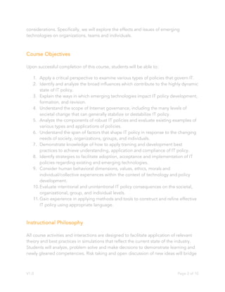 V1.0 Page 2 of 10
considerations. Specifically, we will explore the effects and issues of emerging
technologies on organizations, teams and individuals.
Course Objectives
Upon successful completion of this course, students will be able to:
1. Apply a critical perspective to examine various types of policies that govern IT.
2. Identify and analyze the broad influences which contribute to the highly dynamic
state of IT policy.
3. Explain the ways in which emerging technologies impact IT policy development,
formation, and revision.
4. Understand the scope of Internet governance, including the many levels of
societal change that can generally stabilize or destabilize IT policy.
5. Analyze the components of robust IT policies and evaluate existing examples of
various types and applications of policies.
6. Understand the span of factors that shape IT policy in response to the changing
needs of society, organizations, groups, and individuals.
7. Demonstrate knowledge of how to apply training and development best
practices to achieve understanding, application and compliance of IT policy.
8. Identify strategies to facilitate adoption, acceptance and implementation of IT
policies regarding existing and emerging technologies.
9. Consider human behavioral dimensions, values, ethics, morals and
individual/collective experiences within the context of technology and policy
development.
10.Evaluate intentional and unintentional IT policy consequences on the societal,
organizational, group, and individual levels.
11.Gain experience in applying methods and tools to construct and refine effective
IT policy using appropriate language.
Instructional Philosophy
All course activities and interactions are designed to facilitate application of relevant
theory and best practices in simulations that reflect the current state of the industry.
Students will analyze, problem solve and make decisions to demonstrate learning and
newly gleaned competencies. Risk taking and open discussion of new ideas will bridge
 