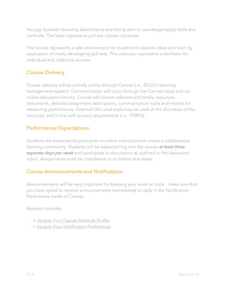 V1.0 Page 3 of 10
the gap between knowing about topics and being able to use/design/apply tools and
methods. The latter represents primary course outcomes.
The course represents a safe environment for students to explore ideas and learn by
application of newly developing skill sets. The instructor represents a facilitator for
individual and collective success.
Course Delivery
Course delivery will be entirely online through Canvas (i.e., BGSU’s learning
management system). Communication will occur through the Canvas Inbox and via
online discussion forums. Canvas will contain relevant and timely resources,
documents, detailed assignment descriptions, communication tools and metrics for
measuring performance. External URLs and tools may be used at the discretion of the
instructor and in line with privacy requirements (i.e., FERPA).
Performance Expectations
Students are expected to participate in online interactions to create a collaborative
learning community. Students will be expected log into the course at least three
separate days per week and participate in discussions as outlined in the discussion
rubric. Assignments must be completed on or before due dates.
Course Announcements and Notifications
Announcements will be very important for keeping your work on track - make sure that
you have opted to receive announcements immediately or daily in the Notification
Preferences inside of Canvas.
Relevant tutorials:
• Update Your Canvas Network Profile
• Update Your Notification Preferences
 