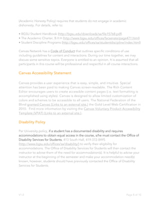 V1.0 Page 8 of 10
(Academic Honesty Policy) requires that students do not engage in academic
dishonesty. For details, refer to:
• BGSU Student Handbook (http://bgsu.edu/downloads/sa/file15768.pdf)
• The Academic Charter, B.II.H (http://www.bgsu.edu/offices/facsenate/page471.html)
• Student Discipline Programs (http://bgsu.edu/offices/sa/studentdiscipline/index.html)
Canvas Network has a Code of Conduct that outlines specific conditions of use
including guidelines for content and interactions. During our time together, we may
discuss some sensitive topics. Everyone is entitled to an opinion. It is assumed that all
participants in this course will be professional and respectful in all course interactions.
Canvas Accessibility Statement
Canvas provides a user experience that is easy, simple, and intuitive. Special
attention has been paid to making Canvas screen-readable. The Rich Content
Editor encourages users to create accessible content pages (i.e. text formatting is
accomplished using styles). Canvas is designed to allow limited customization of
colors and schemes to be accessible to all users. The National Federation of the
Blind granted Canvas (Links to an external site.) the Gold Level Web Certification in
2010. Find more information by visiting the Canvas Voluntary Product Accessibility
Template (VPAT) (Links to an external site.).
Disability Policy
Per University policy, if a student has a documented disability and requires
accommodations to obtain equal access in the course, s/he must contact the Office of
Disability Services for Students, 413 South Hall, 419-372-8495
(http://www.bgsu.edu/offices/sa/disability/) to verify their eligibility for
accommodations. The Office of Disability Services for Students will then contact the
instructor to advise them of the need for accommodation(s). It is helpful to advise your
instructor at the beginning of the semester and make your accommodation need(s)
known, however, students should have previously contacted the Office of Disability
Services for Students.
 