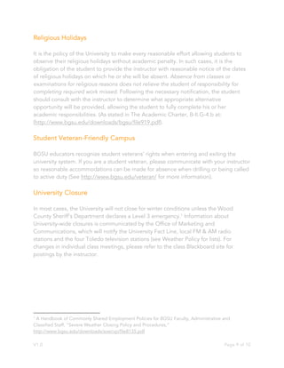 V1.0 Page 9 of 10
Religious Holidays
It is the policy of the University to make every reasonable effort allowing students to
observe their religious holidays without academic penalty. In such cases, it is the
obligation of the student to provide the instructor with reasonable notice of the dates
of religious holidays on which he or she will be absent. Absence from classes or
examinations for religious reasons does not relieve the student of responsibility for
completing required work missed. Following the necessary notification, the student
should consult with the instructor to determine what appropriate alternative
opportunity will be provided, allowing the student to fully complete his or her
academic responsibilities. (As stated in The Academic Charter, B-II.G-4.b at:
(http://www.bgsu.edu/downloads/bgsu/file919.pdf).
Student Veteran-Friendly Campus
BGSU educators recognize student veterans’ rights when entering and exiting the
university system. If you are a student veteran, please communicate with your instructor
so reasonable accommodations can be made for absence when drilling or being called
to active duty (See http://www.bgsu.edu/veteran/ for more information).
University Closure
In most cases, the University will not close for winter conditions unless the Wood
County Sheriff’s Department declares a Level 3 emergency.1
Information about
University-wide closures is communicated by the Office of Marketing and
Communications, which will notify the University Fact Line, local FM & AM radio
stations and the four Toledo television stations (see Weather Policy for lists). For
changes in individual class meetings, please refer to the class Blackboard site for
postings by the instructor.
1
A Handbook of Commonly Shared Employment Policies for BGSU Faculty, Administrative and
Classified Staff, “Severe Weather Closing Policy and Procedures,”
http://www.bgsu.edu/downloads/execvp/file8135.pdf
 