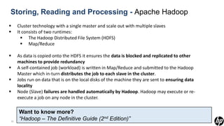 Storing, Reading and Processing - Apache Hadoop
    Cluster technology with a single master and scale out with multiple slaves
    It consists of two runtimes:
        The Hadoop Distributed File System (HDFS)
        Map/Reduce

    As data is copied onto the HDFS it ensures the data is blocked and replicated to other
     machines to provide redundancy
    A self-contained job (workload) is written in Map/Reduce and submitted to the Hadoop
     Master which in-turn distributes the job to each slave in the cluster.
    Jobs run on data that is on the local disks of the machine they are sent to ensuring data
     locality
    Node (Slave) failures are handled automatically by Hadoop. Hadoop may execute or re-
     execute a job on any node in the cluster.

     Want to know more?
22
     “Hadoop – The Definitive Guide (2nd Edition)”
 