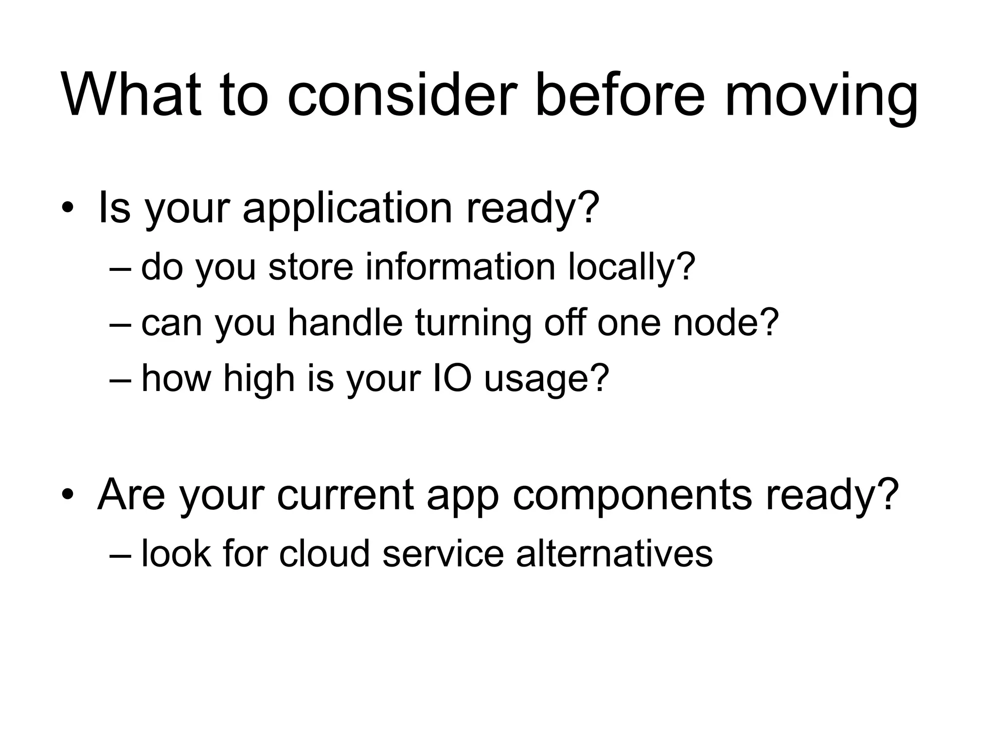 What to consider before moving 
• Is your application ready? 
– do you store information locally? 
– can you handle turning off one node? 
– how high is your IO usage? 
• Are your current app components ready? 
– look for cloud service alternatives 
 