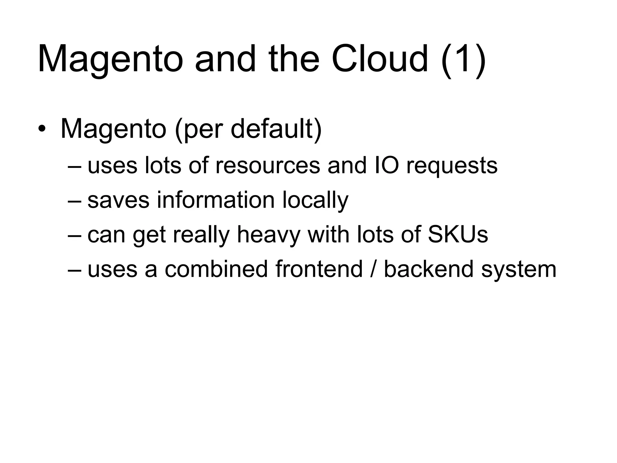 Magento and the Cloud (1) 
• Magento (per default) 
– uses lots of resources and IO requests 
– saves information locally 
– can get really heavy with lots of SKUs 
– uses a combined frontend / backend system 
 