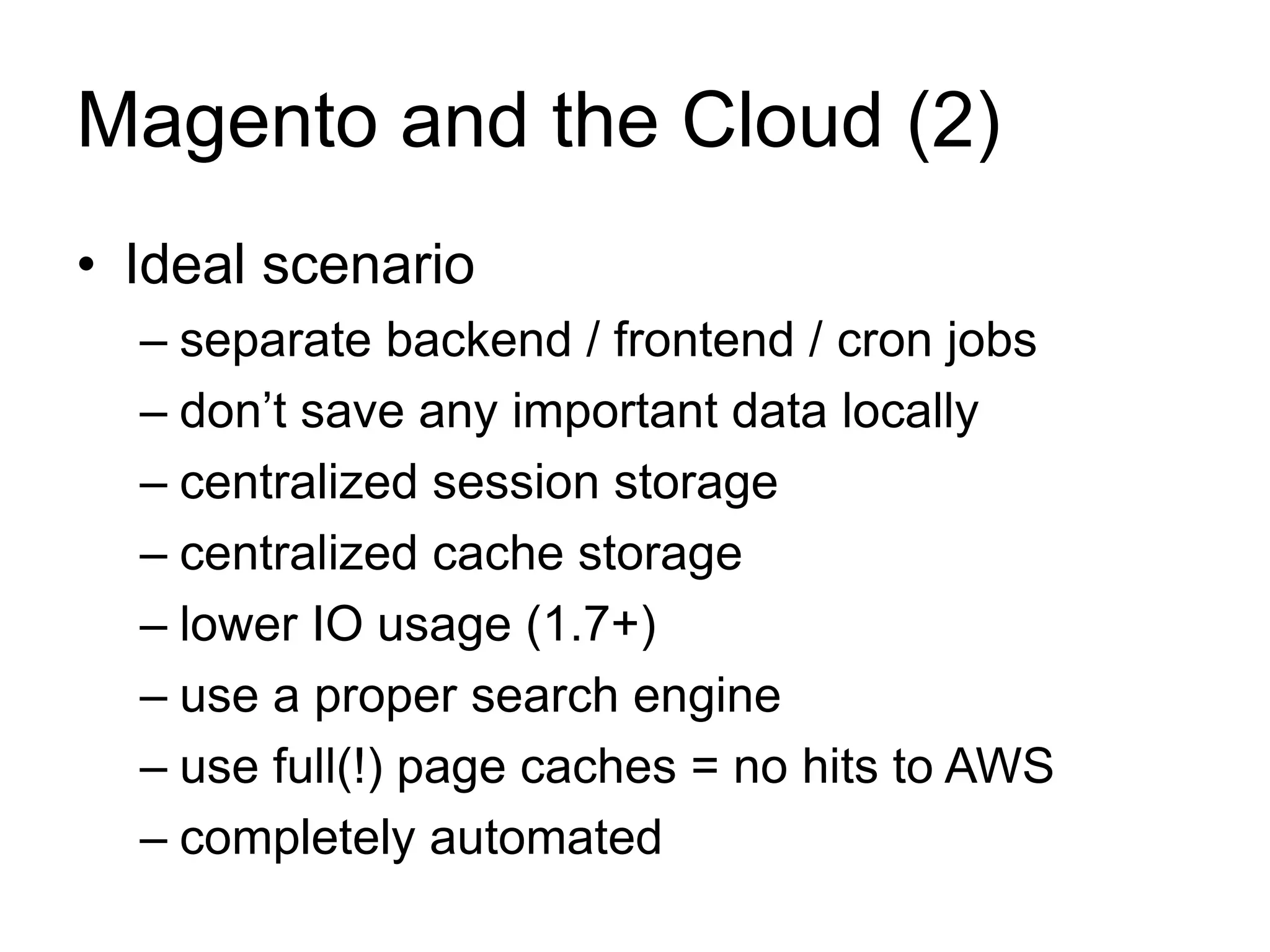 Magento and the Cloud (2) 
• Ideal scenario 
– separate backend / frontend / cron jobs 
– don’t save any important data locally 
– centralized session storage 
– centralized cache storage 
– lower IO usage (1.7+) 
– use a proper search engine 
– use full(!) page caches = no hits to AWS 
– completely automated 
 