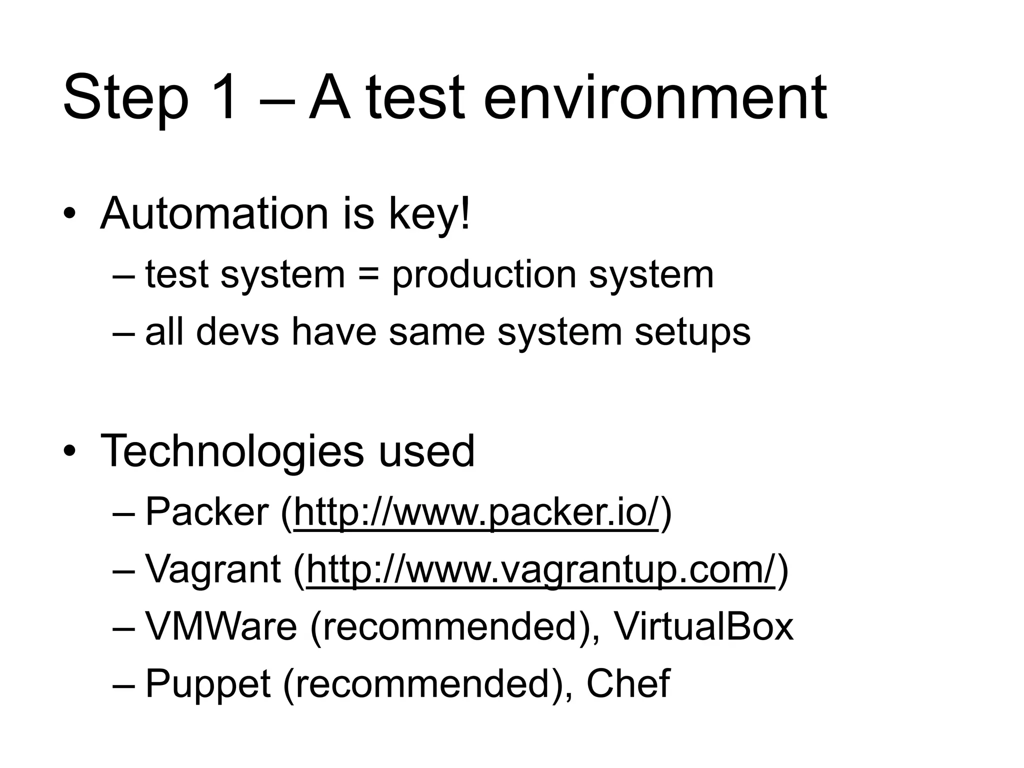 Step 1 – A test environment 
• Automation is key! 
– test system = production system 
– all devs have same system setups 
• Technologies used 
– Packer (http://www.packer.io/) 
– Vagrant (http://www.vagrantup.com/) 
– VMWare (recommended), VirtualBox 
– Puppet (recommended), Chef 
 