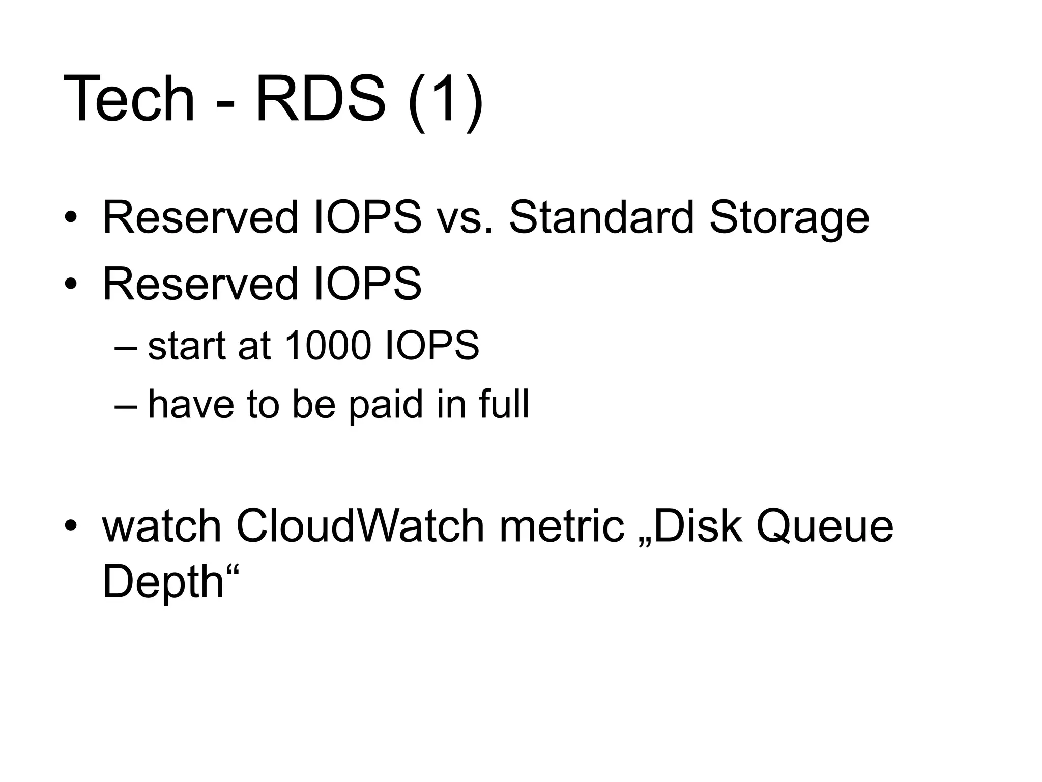 Tech - RDS (1) 
• Reserved IOPS vs. Standard Storage 
• Reserved IOPS 
– start at 1000 IOPS 
– have to be paid in full 
• watch CloudWatch metric „Disk Queue 
Depth“ 
 