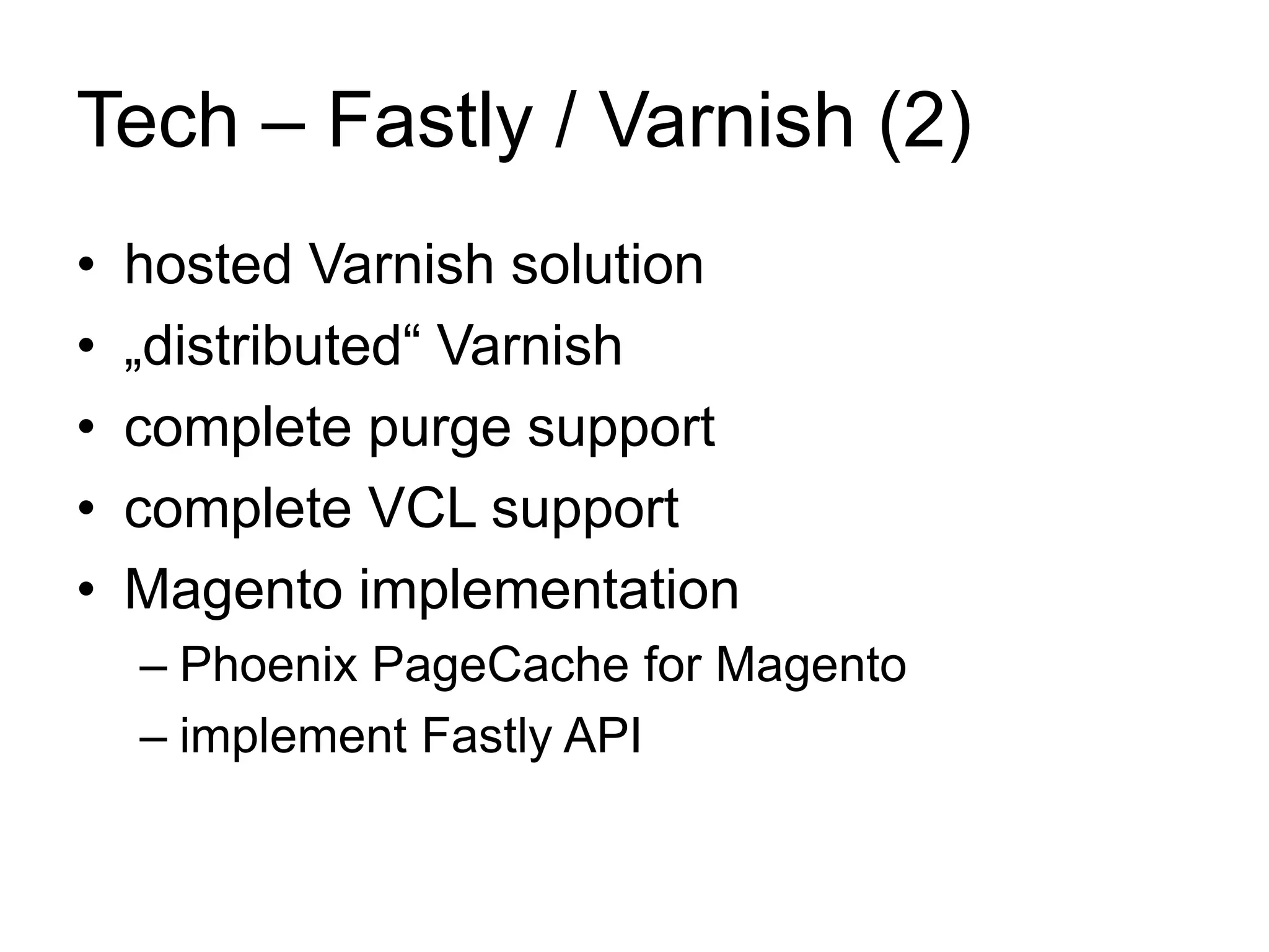 Tech – Fastly / Varnish (2) 
• hosted Varnish solution 
• „distributed“ Varnish 
• complete purge support 
• complete VCL support 
• Magento implementation 
– Phoenix PageCache for Magento 
– implement Fastly API 
 