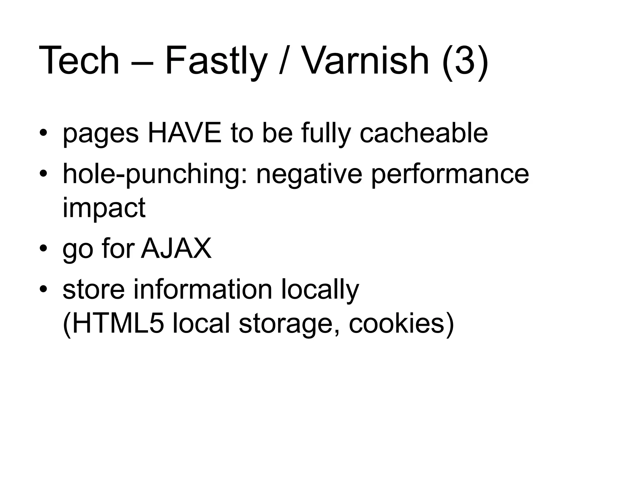 Tech – Fastly / Varnish (3) 
• pages HAVE to be fully cacheable 
• hole-punching: negative performance 
impact 
• go for AJAX 
• store information locally 
(HTML5 local storage, cookies) 
 
