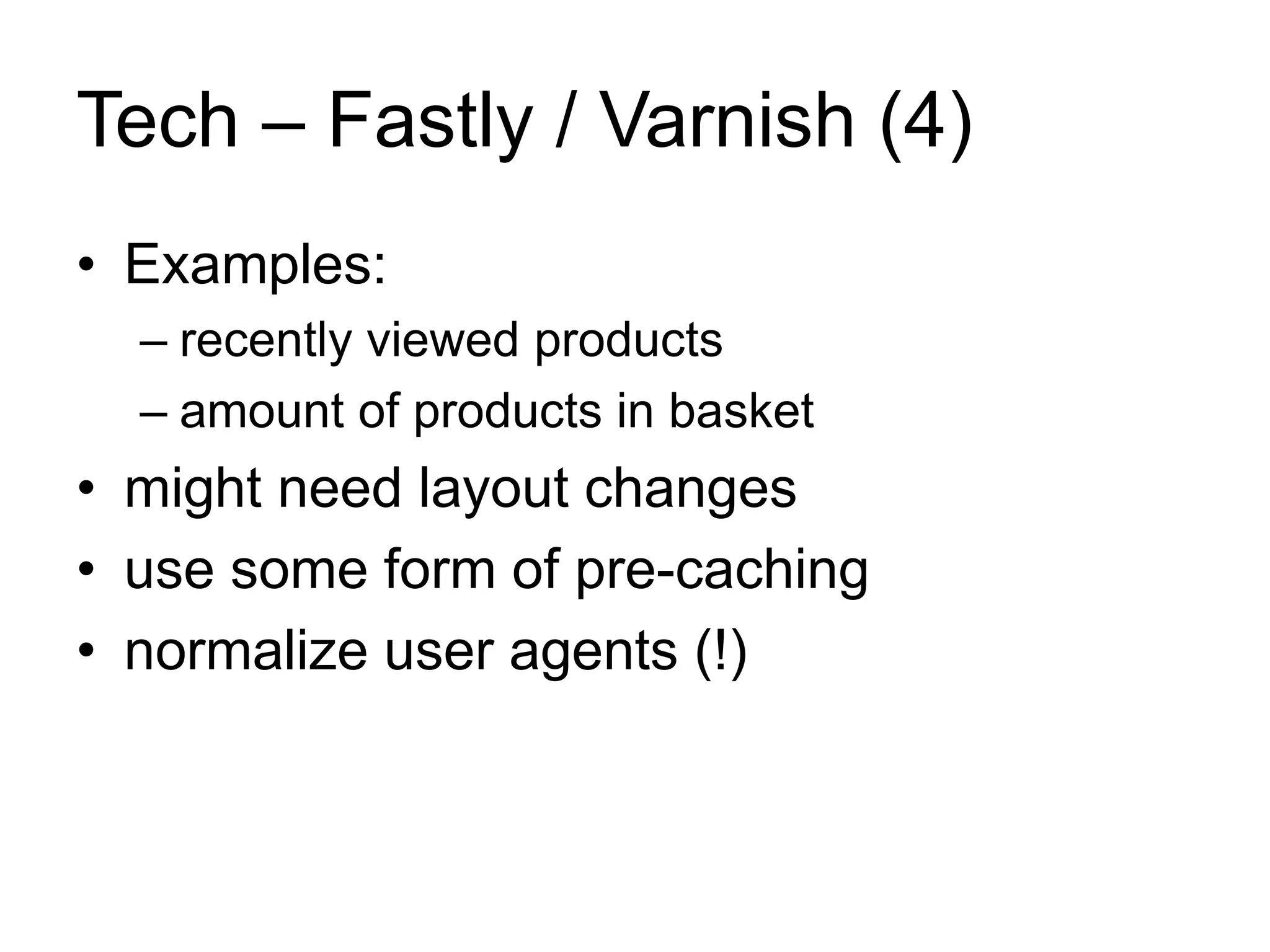 Tech – Fastly / Varnish (4) 
• Examples: 
– recently viewed products 
– amount of products in basket 
• might need layout changes 
• use some form of pre-caching 
• normalize user agents (!) 
 