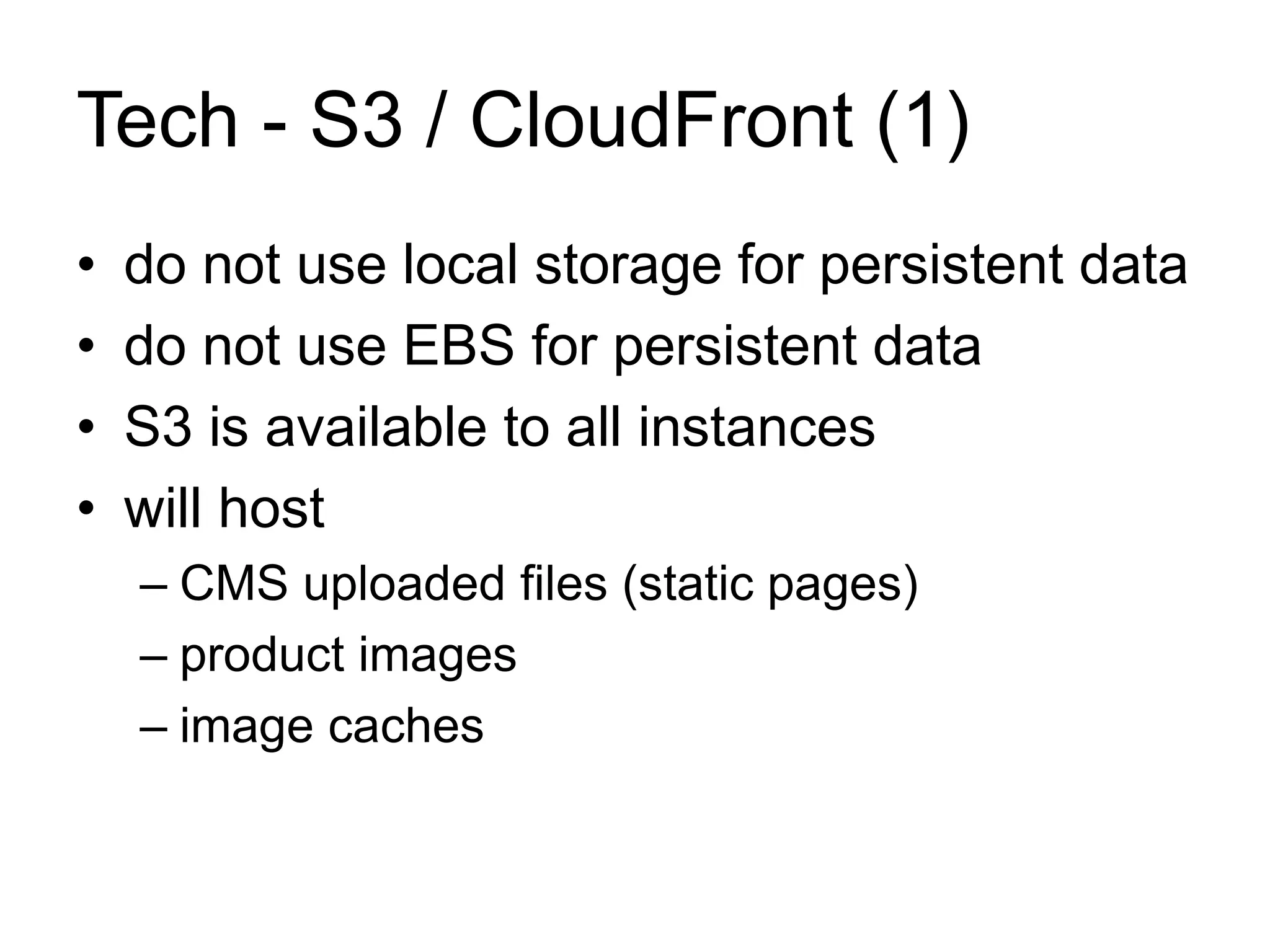 Tech - S3 / CloudFront (1) 
• do not use local storage for persistent data 
• do not use EBS for persistent data 
• S3 is available to all instances 
• will host 
– CMS uploaded files (static pages) 
– product images 
– image caches 
 