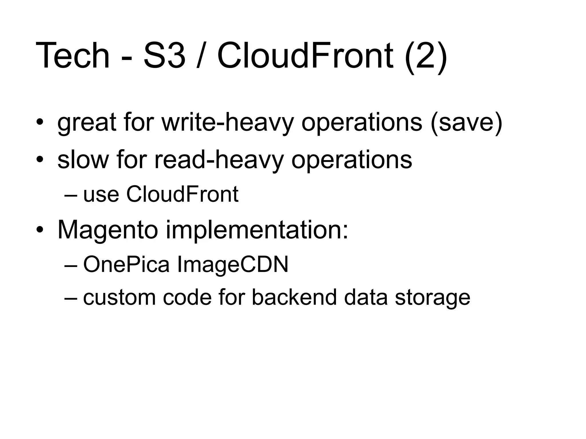 Tech - S3 / CloudFront (2) 
• great for write-heavy operations (save) 
• slow for read-heavy operations 
– use CloudFront 
• Magento implementation: 
– OnePica ImageCDN 
– custom code for backend data storage 
 