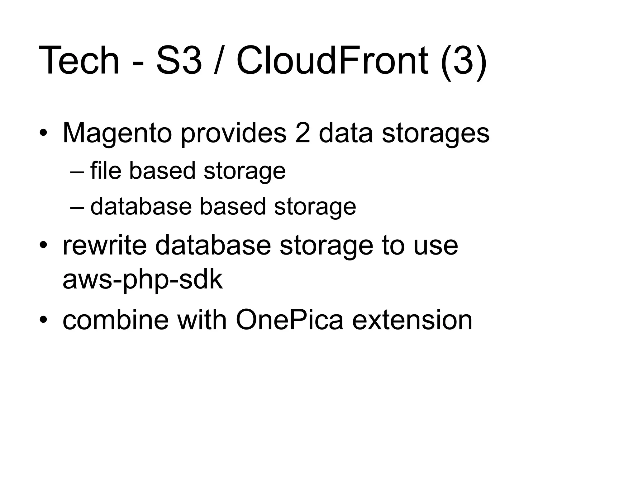 Tech - S3 / CloudFront (3) 
• Magento provides 2 data storages 
– file based storage 
– database based storage 
• rewrite database storage to use 
aws-php-sdk 
• combine with OnePica extension 
 