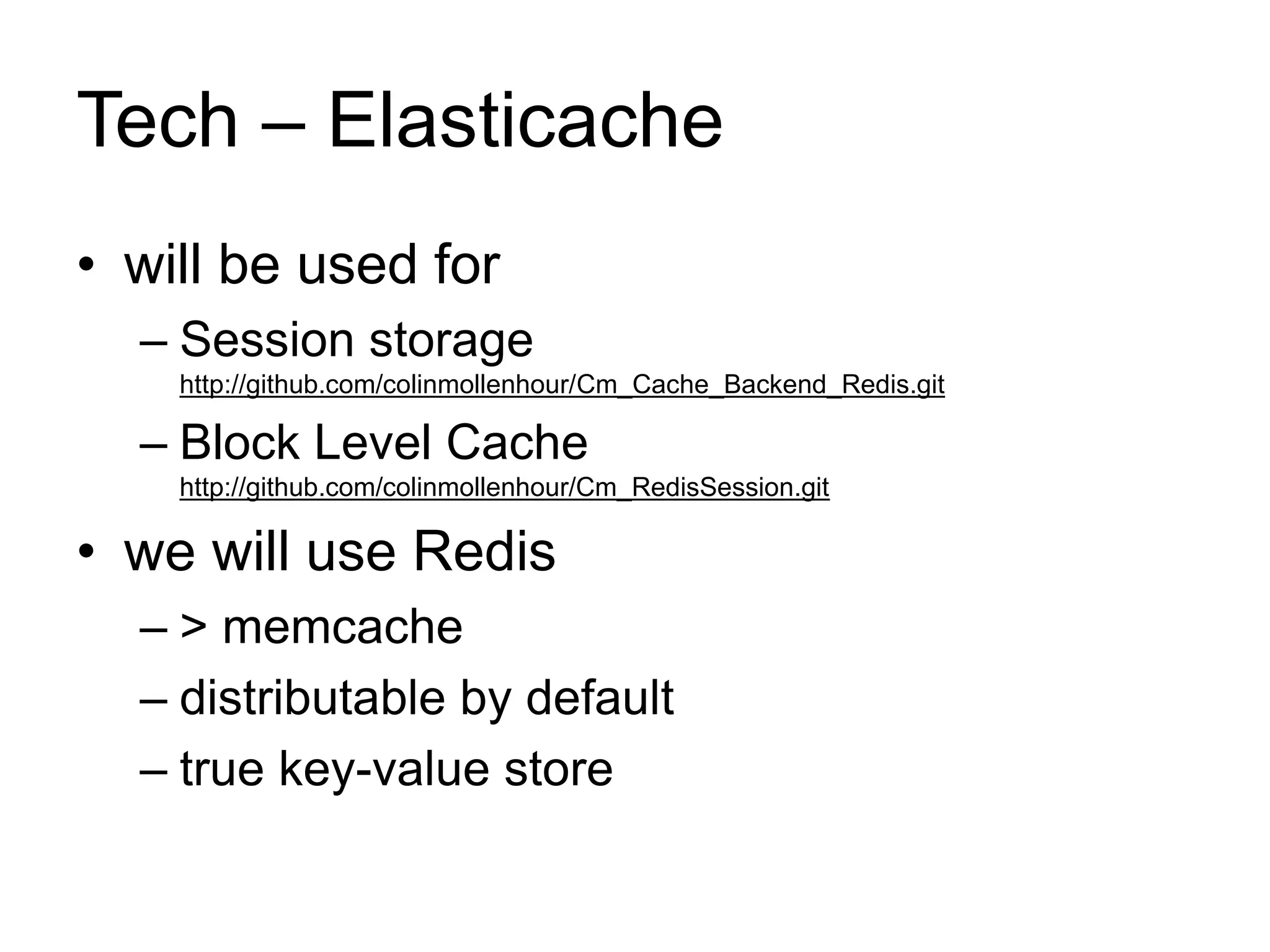 Tech – Elasticache 
• will be used for 
– Session storage 
http://github.com/colinmollenhour/Cm_Cache_Backend_Redis.git 
– Block Level Cache 
http://github.com/colinmollenhour/Cm_RedisSession.git 
• we will use Redis 
– > memcache 
– distributable by default 
– true key-value store 
 