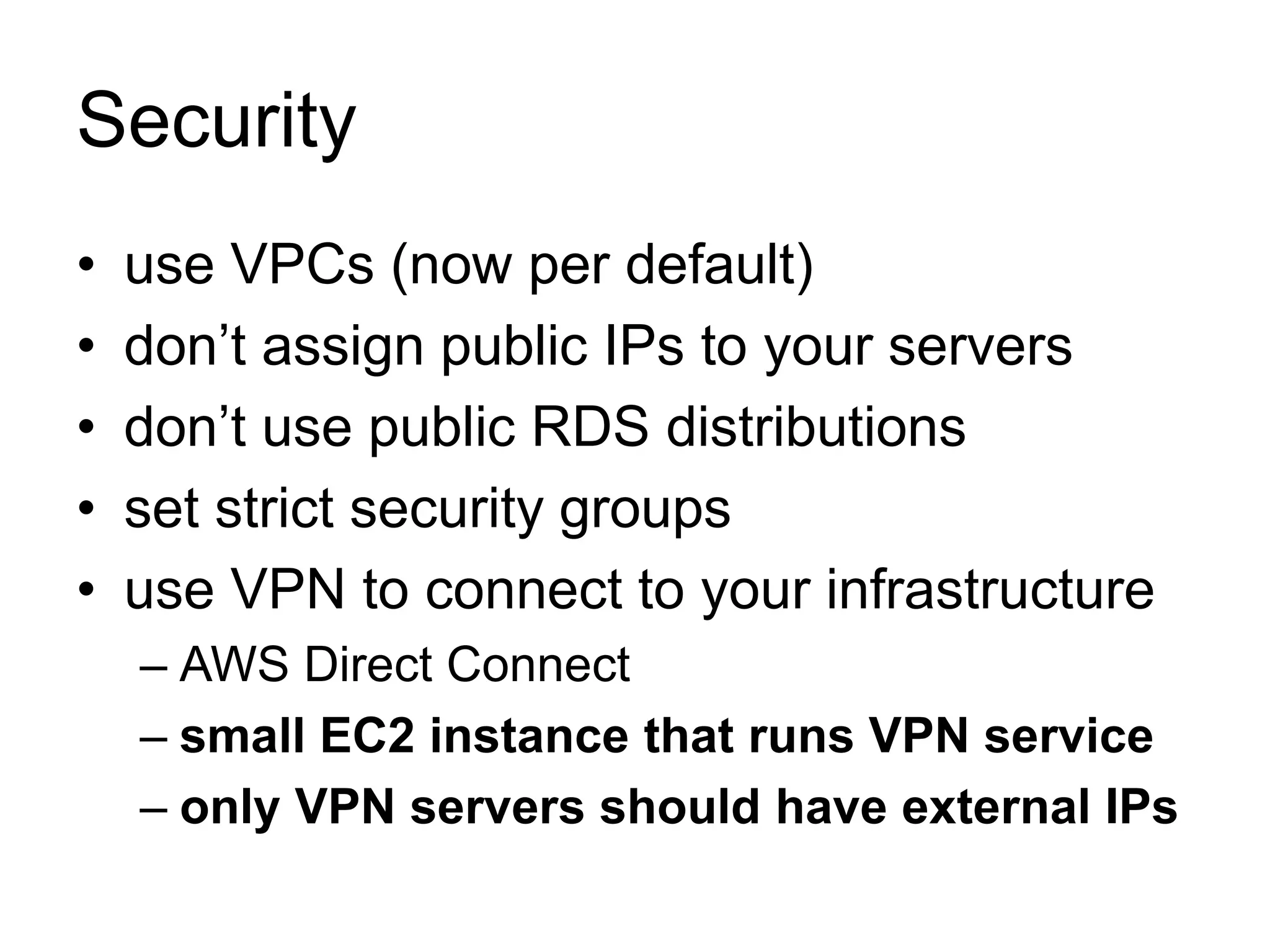 Security 
• use VPCs (now per default) 
• don’t assign public IPs to your servers 
• don’t use public RDS distributions 
• set strict security groups 
• use VPN to connect to your infrastructure 
– AWS Direct Connect 
– small EC2 instance that runs VPN service 
– only VPN servers should have external IPs 
 