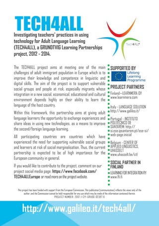 TECH4ALL

Investigating teachers' practices in using
technology for Adult Language Learning
(TECH4ALL), a GRUNDTVIG Learning Partnerships
project, 2012 - 2014.
The TECH4ALL project aims at meeting one of the main
challenges of adult immigrant population in Europe which is to
improve their knowledge and competence in linguistic and
digital skills. The aim of the project is to support vulnerable
social groups and people at risk, especially migrants whose
integration in a new social, economical, educational and cultural
environment depends highly on their ability to learn the
language of the host country.
Within this framework, this partnership aims at giving adult
language learners the opportunity to exchange experiences and
share ideas in using new technologies, as a means to improve
the second/foreign language learning.
All participating countries are countries which have
experienced the need for supporting vulnerable social groups
and learners at risk of social marginalisation. Thus, the current
partnership is expected to be of high importance for the
European community in general.
If you would like to contribute to the project, comment on our
project social media page: https://www.facebook.com/
TECH4ALLEurope or read more on the project website.

SUPPORTED BY

PROJECT PARTNERS
Finland—LEARNMERA OY
www.learnmera.com
Italy - LANGUAGE SOLUTION
http://www.galileo.it/
Portugal - INSTITUTO
POLITÉCNICO DE
SANTARÉM: http://
si.ese.ipsantarem.pt/ese-si/
web-page.inicial
Belgium - CENTER OF
APPLIED LINGUISTICS,
UHASSELT
www.uhasselt.be/ctl

SOCIAL PARTNER IN
FINLAND
LEARNING FOR INTEGRATION RY
www.lfi.fi

This project has been funded with support from the European Commission. This publication [communication] reflects the views only of the
author, and the Commission cannot be held responsible for any use which may be made of the information contained therein.
PROJ ECT NUMBER: 2 012 -1-CY1-GRU06-02 397 6

http://www.galileo.it/tech4all/

 