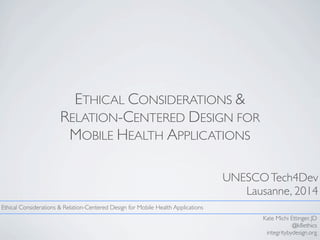 ETHICAL CONSIDERATIONS &
RELATION-CENTERED DESIGN FOR
MOBILE HEALTH APPLICATIONS
UNESCOTech4Dev
Lausanne, 2014
Kate Michi Ettinger, JD
@k8ethics
integritybydesign.org
Ethical Considerations & Relation-Centered Design for Mobile Health Applications
 