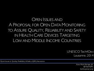 OPEN ISSUES AND
A PROPOSAL FOR OPEN DATA MONITORING
TO ASSURE QUALITY, RELIABILITY AND SAFETY
IN HEALTH CARE DEVICES TARGETING
LOW AND MIDDLE INCOME COUNTRIES
UNESCOTech4Dev
Lausanne, 2014
Kate Michi Ettinger, JD
@OpenQRS
build.openqrs.org
Open Issues in Quality, Reliability & Safety (QRS) Assurance
 