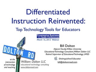 Differentiated
         Instruction Reinvented:
                 Top Technology Tools for Educators

                                     March 16, 2012 Webinar

                                                               Bill Dolton
                                                        Adjunct Faculty,Wilkes University
                                              Educational Technology Consultant,William Dolton LLC
                                               Retired Supervisor of Educational Technology, LMSD

        at the
  intersection     William Dolton LLC                       bill@doltonroad.com
of technology      educational technology consulting
and teaching       www.doltonroad.com
 