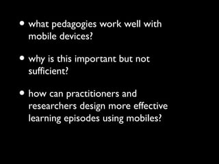 • what pedagogies work well with
mobile devices?
• why is this important but not
sufficient?
• how can practitioners and
researchers design more effective
learning episodes using mobiles?
 