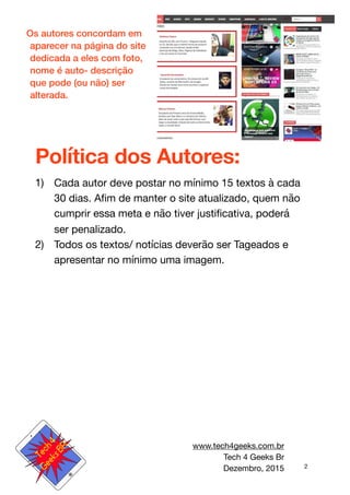 2
Os autores concordam em
aparecer na página do site
dedicada a eles com foto,
nome é auto- descrição
que pode (ou não) ser
alterada.
Política dos Autores:
1) Cada autor deve postar no mínimo 15 textos à cada
30 dias. Aﬁm de manter o site atualizado, quem não
cumprir essa meta e não tiver justiﬁcativa, poderá
ser penalizado. 

2) Todos os textos/ notícias deverão ser Tageados e
apresentar no mínimo uma imagem.
www.tech4geeks.com.br

Tech 4 Geeks Br

Dezembro, 2015
 