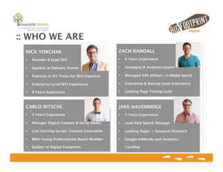 :: WHO WE ARE
ZACH RANDALL
!  8 Years Experience
!  Strategist & Analytics Expert 
!  Managed $40 million+ in Media Spend
!  Enterprise & Startup Level Experience
!  Landing Page Testing Lead
NICK YORCHAK
!  Founder & Lead SEO
!  Speaker at Industry Events
!  Features in NY Times for SEO Expertise
!  Enterprise Level SEO Experience
!  8 Years Experience
CARLO RITSCHL
!  5 Years Experience
!  Manager Digital Content & Social Media
!  Link Earning/Social/ Content Generation
!  BMA Young Professionals Board Member
!  Builder of Digital Footprints
JAKE HAVENRIDGE
!  5 Years Experience
!  Lead Paid Search Manager
!  Landing Pages + Keyword Research
!  Google AdWords and Analytics
Certiﬁed
 