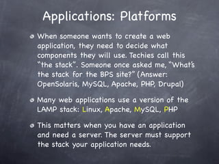 Applications: Platforms
When someone wants to create a web
application, they need to decide what
components they will use. Techies call this
“the stack”. Someone once asked me, “What’s
the stack for the BPS site?” (Answer:
OpenSolaris, MySQL, Apache, PHP, Drupal)

Many web applications use a version of the
LAMP stack: Linux, Apache, MySQL, PHP

This matters when you have an application
and need a server. The server must support
the stack your application needs.
 