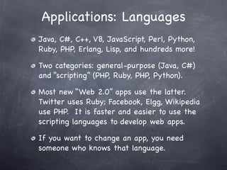 Applications: Languages
Java, C#, C++, VB, JavaScript, Perl, Python,
Ruby, PHP, Erlang, Lisp, and hundreds more!

Two categories: general-purpose (Java, C#)
and “scripting” (PHP, Ruby, PHP, Python).

Most new “Web 2.0” apps use the latter.
Twitter uses Ruby; Facebook, Elgg, Wikipedia
use PHP. It is faster and easier to use the
scripting languages to develop web apps.

If you want to change an app, you need
someone who knows that language.
 