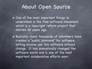 About Open Source
One of the most important things to
understand is the free software movement,
which is a copyright reform project that
started 20 years ago.

Basically, many thousands of volunteers have
created a “public commons” for software,
letting anyone use this software without
charge. It has dramatically changed the
software world and is one of the most
important collaborative efforts ever!
 