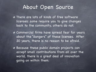 About Open Source
There are lots of kinds of free software
licenses: some require you to give changes
back to the community, others do not.

Commercial ﬁrms have spread fear for years
about the “dangers” of these licenses. After
20 years, there is no reason to be afraid.

Because these public domain projects can
accept small contributions from all over the
world, there is a great deal of innovation
going on within them.
 