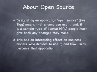 About Open Source

Designating an application “open source” (like
Elgg) means that anyone can use it, and, if it
is a certain type of license (GPL) people must
give back any changes they make.

This has an interesting effect on business
models, who decides to use it, and how users
perceive that application.
 