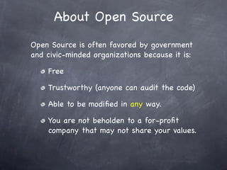 About Open Source
Open Source is often favored by government
and civic-minded organizations because it is:

    Free

    Trustworthy (anyone can audit the code)

    Able to be modiﬁed in any way.

    You are not beholden to a for-proﬁt
    company that may not share your values.
 
