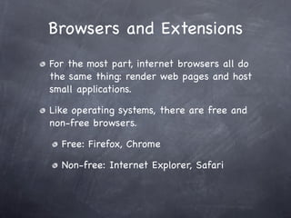 Browsers and Extensions
For the most part, internet browsers all do
the same thing: render web pages and host
small applications.

Like operating systems, there are free and
non-free browsers.

  Free: Firefox, Chrome

  Non-free: Internet Explorer, Safari
 