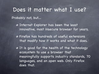 Does it matter what I use?
Probably not, but....

     Internet Explorer has been the least
     innovative, most insecure browser for years.

     Firefox has hundreds of useful extensions
     that modify how it works and what it does.

     It is good for the health of the technology
     ecosystem to use a browser that
     meaningfully supports industry standards, 70
     languages, and an open web. Only Firefox
     does that.
 
