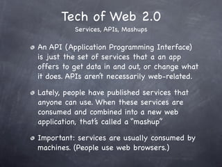 Tech of Web 2.0
          Services, APIs, Mashups

An API (Application Programming Interface)
is just the set of services that a an app
offers to get data in and out, or change what
it does. APIs aren’t necessarily web-related.

Lately, people have published services that
anyone can use. When these services are
consumed and combined into a new web
application, that’s called a “mashup”

Important: services are usually consumed by
machines. (People use web browsers.)
 