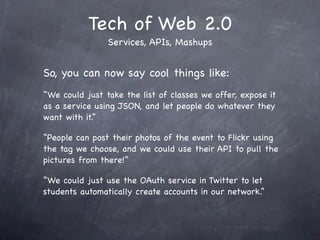 Tech of Web 2.0
                Services, APIs, Mashups


So, you can now say cool things like:
“We could just take the list of classes we offer, expose it
as a service using JSON, and let people do whatever they
want with it.”

“People can post their photos of the event to Flickr using
the tag we choose, and we could use their API to pull the
pictures from there!”

“We could just use the OAuth service in Twitter to let
students automatically create accounts in our network.”
 