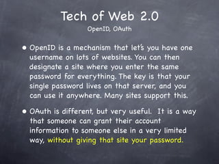 Tech of Web 2.0
                    OpenID, OAuth


•   OpenID is a mechanism that let’s you have one
    username on lots of websites. You can then
    designate a site where you enter the same
    password for everything. The key is that your
    single password lives on that server, and you
    can use it anywhere. Many sites support this.

•   OAuth is different, but very useful. It is a way
    that someone can grant their account
    information to someone else in a very limited
    way, without giving that site your password.
 