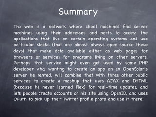 Summary
The web is a network where client machines ﬁnd server
machines using their addresses and ports to access the
applications that live on certain operating systems and use
particular stacks (that are almost always open source these
days) that make data available either as web pages for
browsers or services for programs living on other servers.
Perhaps that service might even get used by some PHP
developer who, wanting to create an app on an OpenSolaris
server he rented, will combine that with three other public
services to create a mashup that uses AJAX and DHTML
(because he never learned Flex) for real-time updates, and
lets people create accounts on his site using OpenID, and uses
OAuth to pick up their Twitter proﬁle photo and use it there.
 